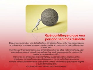 El apoyo emocional es uno de los factores principales. Tener en tu vida personas que
te quieren y te apoyan y en quien puedes confiar te hace mucho más resiliente que
si estás solo.
Permitirte sentir emociones intensas sin temerlas ni huir de ellas, y al mismo tiempo ser
capaz de reconocer cuándo necesitas evitar sentir alguna emoción y centrar tu
mente en alguna distracción.
No huir de los problemas sino afrontarlos y buscar soluciones. Implica ver los
problemas como retos que puedes superar y no como terribles amenazas.
Tomarte tiempo para descansar y recuperar fuerzas, sabiendo lo que puedes exigirte
y cuándo debes parar.
Confiar tanto en ti mismo como en los demás.
Qué contribuye a que una
persona sea más resiliente
 