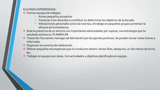 ALGUNAS EXPERIENCIAS:
 Formar equipos de trabajos.
• Armar pequeños proyectos
• Convocar a los docentes a contribuir en determinar los objetivos de la escuela.
• Interacciones personales como las tutorías, el trabajo en pequeños grupos aumentan la
eficacia de la enseñanza.
 Ante la presencia de un alumno con importantes adversidades por superar, una estrategia que ha
resultado exitosa es: PLANIFICAR
 Transmitir frecuentes mensajes de felicitación por los aportes positivos. Se pueden enviar notas breves e
informales.
 Organizar encuentros de celebración.
 Ofrecer pequeñas recompensas que no involucren dinero: recreo libre, desayuno, un día menos de turno,
etc.
 Trabajar en equipos por áreas. Con actividades y objetivos planificados en equipo.
 