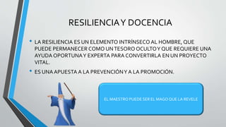 RESILIENCIAY DOCENCIA
• LA RESILIENCIA ES UN ELEMENTO INTRÍNSECO AL HOMBRE, QUE
PUEDE PERMANECER COMO UNTESORO OCULTOY QUE REQUIERE UNA
AYUDA OPORTUNAY EXPERTA PARA CONVERTIRLA EN UN PROYECTO
VITAL.
• ES UNA APUESTA A LA PREVENCIÓNY A LA PROMOCIÓN.
EL MAESTRO PUEDE SER EL MAGO QUE LA REVELE
 
