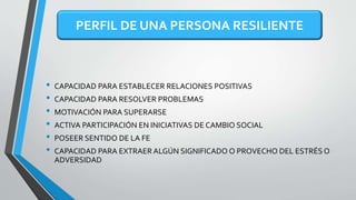 • CAPACIDAD PARA ESTABLECER RELACIONES POSITIVAS
• CAPACIDAD PARA RESOLVER PROBLEMAS
• MOTIVACIÓN PARA SUPERARSE
• ACTIVA PARTICIPACIÓN EN INICIATIVAS DE CAMBIO SOCIAL
• POSEER SENTIDO DE LA FE
• CAPACIDAD PARA EXTRAER ALGÚN SIGNIFICADO O PROVECHO DEL ESTRÉS O
ADVERSIDAD
PERFIL DE UNA PERSONA RESILIENTE
 