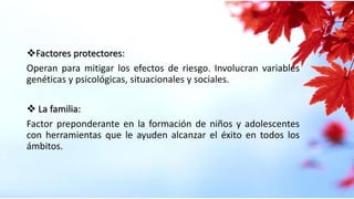 Factores protectores:
Operan para mitigar los efectos de riesgo. Involucran variables
genéticas y psicológicas, situacionales y sociales.
 La familia:
Factor preponderante en la formación de niños y adolescentes
con herramientas que le ayuden alcanzar el éxito en todos los
ámbitos.
 
