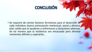 CONCLUSIÓN
• Se requiere de ciertos factores formativos para el desarrollo de
cada individuo; buena estimulación intelectual, social y afectiva;
pilar solido que le ayudaran a enfrentarse a situaciones adversas,
de tal manera que la resiliencia sea encausada para afrontar
momentos difíciles y superarlos.
 