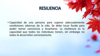 RESILIENCIA
• Capacidad de una persona para superar adecuadamente
condiciones adversas de la vida. Se debe tocar fondo para
poder tomar conciencia y levantarse. La resiliencia es la
capacidad que todos los individuos tienen, sin embargo no
todos lo desarrollan correctamente.
 