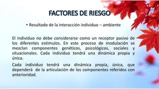 FACTORES DE RIESGO
• Resultado de la interacción individuo – ambiente
El individuo no debe considerarse como un receptor pasivo de
los diferentes estímulos. En este proceso de modulación se
mezclan componentes genéticos, psicológicos, sociales y
situacionales. Cada individuo tendrá una dinámica propia y
única.
Cada individuo tendrá una dinámica propia, única, que
dependerá de la articulación de los componentes referidos con
anterioridad.
 