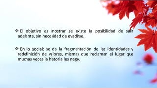  El objetivo es mostrar se existe la posibilidad de salir
adelante, sin necesidad de evadirse.
 En lo social: se da la fragmentación de las identidades y
redefinición de valores, mismas que reclaman el lugar que
muchas veces la historia les negó.
 