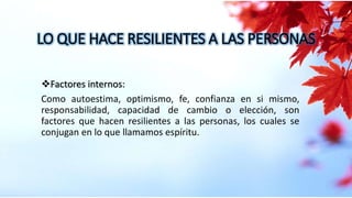 Factores internos:
Como autoestima, optimismo, fe, confianza en si mismo,
responsabilidad, capacidad de cambio o elección, son
factores que hacen resilientes a las personas, los cuales se
conjugan en lo que llamamos espíritu.
LO QUE HACE RESILIENTES A LAS PERSONAS
 