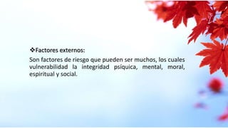 Factores externos:
Son factores de riesgo que pueden ser muchos, los cuales
vulnerabilidad la integridad psíquica, mental, moral,
espiritual y social.
 
