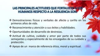 LAS PRINCIPALES ACTITUDES QUE FORTALECEN A LOS
HUMANOS RESPECTO A LA RESILIENCIA SON:
 Demostraciones físicas y verbales de afecto y cariño en los
primeros años de vida.
 Reconocimiento y atención a sus éxitos y habilidades.
 Oportunidades de desarrollo de destrezas.
 Actitud de cultivo, cuidado y amor por parte de todos sus
semejantes y especialmente de los encargados de su cuidado y
protección.
 Apoyo de un marco de referencia ético, moral y espiritual.
 