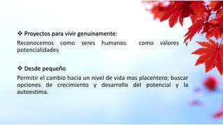  Proyectos para vivir genuinamente:
Reconocemos como seres humanos como valores y
potencialidades
 Desde pequeño
Permitir el cambio hacia un nivel de vida mas placentero; buscar
opciones de crecimiento y desarrollo del potencial y la
autoestima.
 
