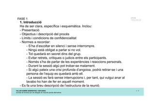 TALLER SOBRE DEBRIEFING I DEFUSING
Jornada de formació per als delegats de mesures penals alternatives
p. 12
UTCCB
Unidad de Trauma, Crisis
y Conflictos de Barcelona
FASE 1
1. Introducció
Ha de ser clara, específica i esquemàtica. Inclou:
- Presentació
- Objectius i descripció del procés
- Límits i condicions de confidencialitat
- Normes a recordar:
- S’ha d’escoltar en silenci i sense interrompre.
- Ningú està obligat a parlar si no vol.
- Tot quedarà en secret dins del grup.
- Evitar retrets, crítiques o judicis entre els participants.
- Només s’ha de parlar de les experiències i reaccions personals.
- Durant la sessió algú pot trobar-se malament.
- Si algú pateix una crisi profunda d’angoixa, podrà retirar-se i una
persona de l’equip es quedarà amb ell.
- La sessió es farà sense interrupcions i, per tant, qui vulgui anar al
lavabo ho han de fer en aquell moment.
- Es fa una breu descripció de l’estructura de la reunió.
 