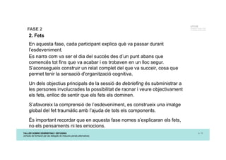 TALLER SOBRE DEBRIEFING I DEFUSING
Jornada de formació per als delegats de mesures penals alternatives
p. 13
UTCCB
Unidad de Trauma, Crisis
y Conflictos de BarcelonaFASE 2
2. Fets
En aquesta fase, cada participant explica què va passar durant
l’esdeveniment.
Es narra com va ser el dia del succés des d’un punt abans que
comencés tot fins que va acabar i es trobaven en un lloc segur.
S’aconsegueix construir un relat complet del que va succeir, cosa que
permet tenir la sensació d'organització cognitiva.
Un dels objectius principals de la sessió de debriefing és subministrar a
les persones involucrades la possibilitat de raonar i veure objectivament
els fets, enlloc de sentir que els fets els dominen.
S’afavoreix la comprensió de l’esdeveniment, es construeix una imatge
global del fet traumàtic amb l’ajuda de tots els components.
És important recordar que en aquesta fase nomes s’explicaran els fets,
no els pensaments ni les emocions.
 