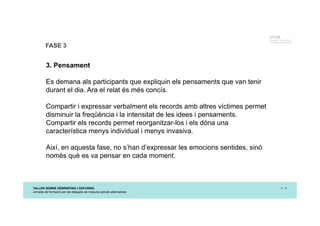 TALLER SOBRE DEBRIEFING I DEFUSING
Jornada de formació per als delegats de mesures penals alternatives
p. 14
UTCCB
Unidad de Trauma, Crisis
y Conflictos de Barcelona
FASE 3
3. Pensament
Es demana als participants que expliquin els pensaments que van tenir
durant el dia. Ara el relat és més concís.
Compartir i expressar verbalment els records amb altres víctimes permet
disminuir la freqüència i la intensitat de les idees i pensaments.
Compartir els records permet reorganitzar-los i els dóna una
característica menys individual i menys invasiva.
Així, en aquesta fase, no s’han d’expressar les emocions sentides, sinó
només què es va pensar en cada moment.
 