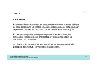 TALLER SOBRE DEBRIEFING I DEFUSING
Jornada de formació per als delegats de mesures penals alternatives
p. 15
UTCCB
Unidad de Trauma, Crisis
y Conflictos de Barcelona
FASE 4
4. Emocions
En aquesta fase s’examinen les emocions i sentiments a través del relat
de cada participant. Obviar les emocions i els sentiments pot perjudicar
la persona; per això és important que es comparteixin amb el grup.
Es demana als participants que comparteixin les emocions, les
sensacions i els sentiments provocats per l’experiència i com es
manifesten en l’actualitat.
La dinàmica de compartir les emocions i els sentiments provoca la
percepció de similitud i normalitat de les reaccions.
 