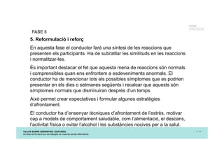 TALLER SOBRE DEBRIEFING I DEFUSING
Jornada de formació per als delegats de mesures penals alternatives
p. 16
UTCCB
Unidad de Trauma, Crisis
y Conflictos de Barcelona
FASE 5
5. Reformulació i reforç
En aquesta fase el conductor farà una síntesi de les reaccions que
presenten els participants. Ha de subratllar les similituds en les reaccions
i normalitzar-les.
És important destacar el fet que aquesta mena de reaccions són normals
i comprensibles quan ens enfrontem a esdeveniments anormals. El
conductor ha de mencionar tots els possibles símptomes que es podrien
presentar en els dies o setmanes següents i recalcar que aquests són
símptomes normals que disminuiran després d’un temps.
Això permet crear expectatives i formular algunes estratègies
d’afrontament.
El conductor ha d’ensenyar tècniques d’afrontament de l’estrès, motivar
cap a models de comportament saludable, com l’alimentació, el descans,
l’activitat física o evitar l’alcohol i les substàncies nocives per a la salut.
 