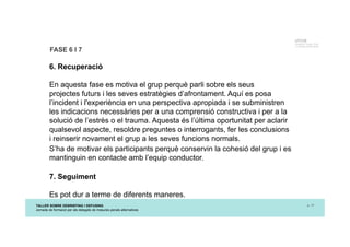 TALLER SOBRE DEBRIEFING I DEFUSING
Jornada de formació per als delegats de mesures penals alternatives
p. 17
UTCCB
Unidad de Trauma, Crisis
y Conflictos de Barcelona
FASE 6 I 7
6. Recuperació
En aquesta fase es motiva el grup perquè parli sobre els seus
projectes futurs i les seves estratègies d’afrontament. Aquí es posa
l’incident i l'experiència en una perspectiva apropiada i se subministren
les indicacions necessàries per a una comprensió constructiva i per a la
solució de l’estrès o el trauma. Aquesta és l’última oportunitat per aclarir
qualsevol aspecte, resoldre preguntes o interrogants, fer les conclusions
i reinserir novament el grup a les seves funcions normals.
S’ha de motivar els participants perquè conservin la cohesió del grup i es
mantinguin en contacte amb l’equip conductor.
7. Seguiment
Es pot dur a terme de diferents maneres.
 