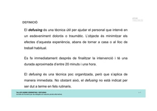 TALLER SOBRE DEBRIEFING I DEFUSING
Jornada de formació per als delegats de mesures penals alternatives
p. 3
UTCCB
Unidad de Trauma, Crisis
y Conflictos de Barcelona
DEFINICIÓ
El defusing és una tècnica útil per ajudar el personal que intervé en
un esdeveniment dolorós o traumàtic. L’objecte és minimitzar els
efectes d’aquesta experiència, abans de tornar a casa o al lloc de
treball habitual.
Es fa immediatament després de finalitzar la intervenció i té una
durada aproximada d’entre 20 minuts i una hora.
El defusing és una tècnica poc organitzada, però que s’aplica de
manera immediata. No obstant això, el defusing no està indicat per
ser dut a terme en fets rutinaris.
 