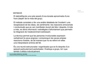 TALLER SOBRE DEBRIEFING I DEFUSING
Jornada de formació per als delegats de mesures penals alternatives
p. 7
UTCCB
Unidad de Trauma, Crisis
y Conflictos de Barcelona
DEFINICIÓ
El debriefing és una sola sessió d’una durada aproximada d’una
hora (depèn de la mida del grup).
El mètode consisteix a fer una anàlisi detallada de l’incident i una
recapitulació de les idees, els sentiments i les reaccions emocionals
i conductuals que es van manifestar durant els fets i desprès. A més
a més, es dóna informació i estratègies d’afrontament que permetin
la integració de l’esdeveniment estressant.
La tècnica permet que les persones involucrades expressin
verbalment la seva angoixa i comprenguin les seves pròpies
reaccions d’estrès, de tal manera que no es reforci en elles
una interpretació errònia del fet.
És una reunió estructurada i organitzada que es fa després d’un
episodi particularment pertorbador. S’adreça a grups, tot i que
també s’utilitza individualment.
 