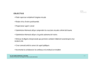 TALLER SOBRE DEBRIEFING I DEFUSING
Jornada de formació per als delegats de mesures penals alternatives
p. 8
UTCCB
Unidad de Trauma, Crisis
y Conflictos de Barcelona
OBJECTIUS
• Poder expressar verbalment l’angoixa viscuda
• Reduir el risc d'estrès posttraumàtic
• Proporcionar suport i consol
• Subministrar informació útil per comprendre les reaccions viscudes enfront del trauma
• Subministrar informació útil per a la gestió autònoma de l’estrès
• Reforçar els lligams interpersonals que permeten combatre l'aïllament social després d’un
incident crític
• Crear connexió amb les xarxes de suport públiques
• Incrementar la col·laboració i la confiança en la institució on treballen
 