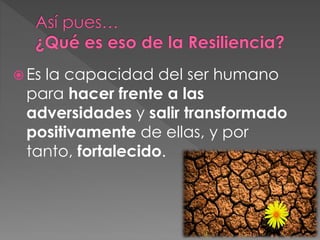  Es la capacidad del ser humano
para hacer frente a las
adversidades y salir transformado
positivamente de ellas, y por
tanto, fortalecido.
 