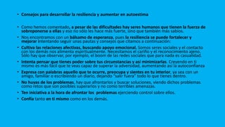 • Consejos para desarrollar la resiliencia y aumentar en autoestima
• Como hemos comentado, a pesar de las dificultades hay seres humanos que tienen la fuerza de
sobreponerse a ellas y eso no sólo les hace más fuerte, sino que también más sabios.
• Nos encontramos con un bálsamo de esperanza, pues la resiliencia se puede fortalecer y
mejorar intentando seguir unas pautas y consejos que citamos a continuación:
• Cultiva las relaciones afectivas, buscando apoyo emocional. Somos seres sociales y el contacto
con los demás nos alimenta espiritualmente. Necesitamos el cariño y el reconocimiento ajeno.
Sólo hay que observar, por ejemplo, el boom de las redes sociales que para nada es casualidad.
• Intenta pensar que tienes poder sobre tus circunstancias y así minimizarlas. Creyendo en ti
mismo es más fácil que te veas capaz de superar la adversidad, aumentando así la autoconfianza
• Expresa con palabras aquello que te ocurre, preocupa y sientes en tu interior, ya sea con un
amigo, familiar o escribiendo un diario, dejando “salir fuera” todo lo que tienes dentro.
• No huyas de los problemas, hay que afrontarlos y buscar soluciones, viendo dichos problemas
como retos que son posibles superarlos y no como terribles amenazas.
• Ten iniciativa a la hora de afrontar los problemas ejerciendo control sobre ellos.
• Confía tanto en ti mismo como en los demás.
 