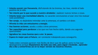 • Intenta sonreír con frecuencia, disfrutando de las bromas, las risas, viendo el lado
positivo de la vida.
• Ten interés por lo que sucede a nuestro alrededor, explorar nuevos temas o cosas.
• Intenta tener una mentalidad abierta, no sacando conclusiones al azar sino tras evaluar
cada posibilidad.
• Ten coraje, no dejándote intimidar ante la amenaza, el cambio o el dolor.
• Afronta la vida con entusiasmo y energía.
• Haz buenas acciones, ayuda y cuida a otras personas.
• Ten capacidad para perdonar a los que nos han hecho daño, dando una segunda
oportunidad.
• Agradece las cosas buenas que a uno le pasan.
• Espera lo mejor para el futuro, ser constante trabajando para conseguirlo.
•
• Todos estos consejos parecen más fáciles de decir que de aplicar, pero no hay que
desesperarse porque disponemos de toda una vida, para seguir creciendo , aprender
día a día y convertirnos así en la mejor versión de nosotros mismos.
 