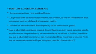• PERFIL DE LA PERSONA RESILIENTE
• Son personas positivas y con sentido del humor.
• Les gusta disfrutar de las relaciones humanas; son sociables, se convive fácilmente con ellos,
se muestran asertivos a la hora de comunicarse, etcétera
• Presentar un adecuado control de los impulsos y de sus emociones en general.
• Ante la adversidad presentan un Locus de Control Interno, es decir, piensa que existe una alta
relación entre su comportamiento y las consecuencias de las mismas. Así mismo, consideran
que ante la adversidad tiene recursos para resolver el problema o controlar su emoción (“esto
que me ha ocurrido es controlable por mí o puedo controlar cómo me afecta”).
 