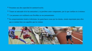 • Presentan una alta capacidad de automotivación.
• Tienen un adecuado nivel de autoestima y se perciben como competentes, por lo que confían en sí mismos.
• Las personas con resiliencia son flexibles en sus pensamientos.
• Su comportamiento tiende al altruismo; les gusta hacer cosas por los demás, siendo importante para ellos
que se sientan bien con aquellos que les rodean.
 