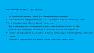 CÓMO CONSEGUIR SER MAS RESILIENTES?
• No magnifiques los problemas y elimina de tu cabeza pensamientos catastróficos.
• Deja a un lado frases intranquilizadoras como “Y si…”, y céntrate en lo que está ocurriendo aquí y ahora.
• Sé tú mismo quien decide sobre tu propia vida y tus emociones
• No te avergüences de sentir emociones negativas como el miedo, la ansiedad, la tristeza o la rabia.
• Confiar en ti y en tus logros para auto motivarte en las ocasiones en las que lo estás pasando mal.
• Construye a lo largo de tu vida una adecuada red de personas (familia, amigos, etcétera) que te hagan sentir querido
y seguro.
• Involúcrate en los problemas de otras personas; ayúdalos y no te centres solo en ti mismo.
 