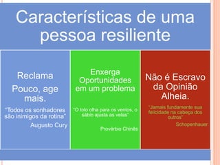 Características de uma
pessoa resiliente
Reclama
Pouco, age
mais.
“Todos os sonhadores
são inimigos da rotina”
Augusto Cury
Enxerga
Oportunidades
em um problema
“O tolo olha para os ventos, o
sábio ajusta as velas”
Provérbio Chinês
Não é Escravo
da Opinião
Alheia.
“Jamais fundamente sua
felicidade na cabeça dos
outros”
Schopenhauer
 