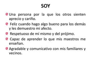 SOY
Una persona por la que los otros sienten
aprecio y cariño.
Feliz cuando hago algo bueno para los demás
y les demuestro mi afecto.
Respetuoso de mí mismo y del prójimo.
Capaz de aprender lo que mis maestros me
enseñan.
Agradable y comunicativo con mis familiares y
vecinos.
 