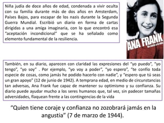 Niña judía de doce años de edad, condenada a vivir oculta
con su familia durante más de dos años en Amsterdam,
Países Bajos, para escapar de los nazis durante la Segunda
Guerra Mundial. Escribió un diario en forma de cartas
dirigidas a una amiga imaginaria, con lo que encontró esa
“aceptación incondicional” que se ha señalado como
elemento fundamental de la resiliencia.
“Quien tiene coraje y confianza no zozobrará jamás en la
angustia” (7 de marzo de 1944).
También, en su diario, aparecen con claridad las expresiones del “yo puedo”, “yo
tengo”, “yo soy” . Por ejemplo, “yo voy a poder”, “yo espero”, “te confío toda
especie de cosas, como jamás he podido hacerlo con nadie”, y “espero que tú seas
un gran apoyo” (12 de junio de 1942). A temprana edad, en medio de circunstancias
tan adversas, Ana Frank fue capaz de mantener su optimismo y su confianza. Su
diario puede ayudar mucho a los seres humanos que, tal vez, sin padecer tamañas
adversidades, flaquean frente a las contingencias de la vida
 