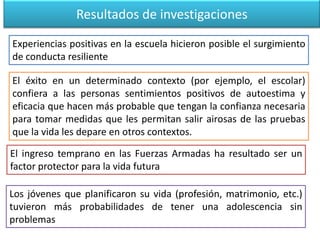 Resultados de investigaciones
Experiencias positivas en la escuela hicieron posible el surgimiento
de conducta resiliente
El ingreso temprano en las Fuerzas Armadas ha resultado ser un
factor protector para la vida futura
Los jóvenes que planificaron su vida (profesión, matrimonio, etc.)
tuvieron más probabilidades de tener una adolescencia sin
problemas
El éxito en un determinado contexto (por ejemplo, el escolar)
confiera a las personas sentimientos positivos de autoestima y
eficacia que hacen más probable que tengan la confianza necesaria
para tomar medidas que les permitan salir airosas de las pruebas
que la vida les depare en otros contextos.
 