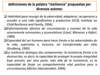  Habilidad para resurgir de la adversidad, adaptarse, recuperarse y
acceder a una vida significativa y productiva (ICCB, Institute on
Child Resilience and Family, 1994).
Enfrentamiento efectivo de circunstancias y eventos de la vida
severamente estresantes y acumulativos (Lösel, Blieneser y Koferl,
1989).
Capacidad del ser humano para hacer frente a las adversidades de
la vida, superarlas e, inclusive, ser transformado por ellas
(Grotberg, 1995).
La resiliencia distingue dos componentes: la resistencia frente a la
destrucción; es decir, la capacidad de proteger la propia integridad
bajo presión; por otra parte, más allá de la resistencia, es la
capacidad de forjar un comportamiento vital positivo pese a
circunstancias difíciles (Vanistendael, 1994).
definiciones de la palabra “resiliencia” propuestas por
diversos autores:
 