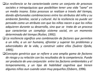 La resiliencia se ha caracterizado como un conjunto de procesos
sociales e intrapsíquicos que posibilitan tener una vida “sana” en
un medio insano. Estos procesos se realizan a través del tiempo,
dando afortunadas combinaciones entre los atributos del niño y su
ambiente familiar, social y cultural. Así la resiliencia no puede ser
pensada como un atributo con que los niños nacen o que los niños
adquieren durante su desarrollo, sino que se trata de un proceso
que caracteriza un complejo sistema social, en un momento
determinado del tiempo (Rutter, 1992).
 La resiliencia significa una combinación de factores que permiten
a un niño, a un ser humano, afrontar y superar los problemas y
adversidades de la vida, y construir sobre ellos (Suárez Ojeda,
1995).
Concepto genérico que se refiere a una amplia gama de factores
de riesgo y su relación con los resultados de la competencia. Puede
ser producto de una conjunción entre los factores ambientales y el
temperamento, y un tipo de habilidad cognitiva que tienen
algunos niños aun cuando sean muy pequeños (Osborn, 1996).
 