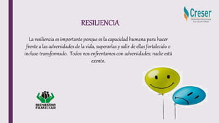RESILIENCIA
La resiliencia es importante porque es la capacidad humana para hacer
frente a las adversidades de la vida, superarlas y salir de ellas fortalecido o
incluso transformado. Todos nos enfrentamos con adversidades; nadie está
exento.
 