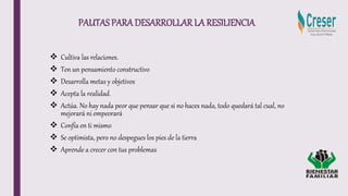 PAUTASPARADESARROLLAR LA RESILIENCIA
 Cultiva las relaciones.
 Ten un pensamiento constructivo
 Desarrolla metas y objetivos
 Acepta la realidad.
 Actúa. No hay nada peor que pensar que si no haces nada, todo quedará tal cual, no
mejorará ni empeorará
 Confía en ti mismo
 Se optimista, pero no despegues los pies de la tierra
 Aprende a crecer con tus problemas
 