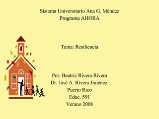 Sistema Universitario Ana G. Méndez Programa AHORA Tema: Resiliencia Por: Beatriz Rivera Rivera Dr. José A. Rivera Jiménez  Puerto Rico Educ. 591 Verano 2008 