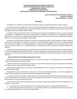 1
UNIVERSIDAD PEDAGÓGICA EXPERIMENTAL LIBERTADOR
INSTITUTO PEDAGÓGICO RAFAEL ALBERTO ESCOBAR LARA
SUBDIRECCIÓN DE DOCENCIA
PROGRAMA DE EDUCACIÓN ESPECIAL
ESPECIALIDADES: DIFICULTADES DE APRENDIZAJE Y RETARDO MENTAL
Curso: Prevención y Atención Integral Temprana
Profesora: Sofía Zaric
Lectura Obligatoria – Unidad I
RESILIENCIA
El vocablo tiene su origen en el idioma latín, en el término resilio que significa volver atrás, resaltar, rebotar.
El término se comenzó a emplear en la física y fue Michael Rutter quien lo adaptó para las ciencias sociales en el año
1972 para caracterizar a aquellas personas que a pesar de haber nacido y vivir en situaciones de alto riesgo, se desarrollan
psicológicamente sanos y exitosos (Rutter, 1993).
La palabra resiliencia proviene de la Física, es el número que caracteriza la fragilidad de un cuerpo, o sea su resistencia
a los choques. La fragilidad es tanto menor cuanto mayor es la resiliencia. La resiliencia es una propiedad de algunos
materiales, como el acero, que consiste en la capacidad de recuperar su forma primitiva cuando se deja de ejercer presión
sobre él. Es, en cierto sentido, asimilable a la elasticidad.
Los primeros estudios sobre la resiliencia se centraron en personas que habían vivido situaciones límites: campos de
concentración, niños pobres que habitan en las calles o mujeres maltratadas. Aquellos que resistían y seguían adelante
eran los llamados resilientes. Sin embargo Resiliencia no significa invulnerabilidad, ya que las personas sufren como
cualquiera, lo que les diferencia es su capacidad para tener una adecuada calidad de vida a pesar de todas las experiencias
dolorosas.
La Resiliencia es importante porque es la capacidad humana para hacer frente a las adversidades de la vida, superarlas
y salir de ellas fortalecido o incluso transformado. La forma en que los padres o personas que cuidan a los niños responden
a situaciones y la forma en que ayudan a los niños a responder distingue a los adultos que fomentan la resiliencia o que la
destruyen.
Algunas definiciones de Resiliencia Según Otros Autores
Habilidad para resurgir de la adversidad, adaptarse, recuperarse y acceder a una vida significativa y productiva (JCCB.
Institute on Child Resilence and Family, 1994).
Combinación de factores que permiten a un niño(a), a un ser humano, afrontar y superar los problemas y adversidades
de la vida, y construir sobre ellos (Suárez Ojeda, 1995).
Capacidad de las personas para hacer frente a las adversidades de la vida, superarlas e inclusive, ser transformadas
por ellas (Grotberg, 1995).
Capacidad de la persona para hacer las cosas bien y de forma socialmente aceptable, en un entorno agobiante o
adverso que suele entrañar un elevado riesgo de efectos negativos (Henao, 2003).
La resiliencia implica que una persona debe superar la situación de adversidad dentro de las normas culturales en las
que él se desenvuelve. Se sustenta en la interacción existente entre la persona y el entorno, por lo tanto no procede
exclusivamente ni es algo exclusivamente innato.
En términos de acción hay dos componentes que la constituyen en algo más que desenvolverse adecuadamente en la
vida pese a la adversidad:
 La resistencia frente a la destrucción, esto es la capacidad para proteger la propia integridad bajo presión.
 La capacidad para construir la vida pese a las circunstancias difíciles. Los resultados de este proceso se plasman
en un desarrollo positivo pese a condiciones de vida difíciles.
 