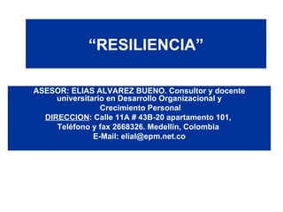 “ RESILIENCIA” ASESOR: ELIAS ALVAREZ BUENO. Consultor y docente universitario en Desarrollo Organizacional y Crecimiento Personal DIRECCION : Calle 11A # 43B-20 apartamento 101,  Teléfono y fax 2668326. Medellín, Colombia  E-Mail: elial@epm.net.co 