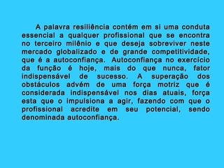 A palavra resiliência contém em si uma conduta
essencial a qualquer profissional que se encontra
no terceiro milênio e que deseja sobreviver neste
mercado globalizado e de grande competitividade,
que é a autoconfiança.  Autoconfiança no exercício
da função é hoje, mais do que nunca, fator
indispensável de sucesso. A superação dos
obstáculos advém de uma força motriz que é
considerada indispensável nos dias atuais, força
esta que o impulsiona a agir, fazendo com que o
profissional acredite em seu potencial, sendo
denominada autoconfiança.
 