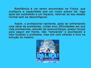 Resiliência é um termo encontrado na Física, que
configura a capacidade que um corpo possui de, logo
após ser submetido a um impacto, retornar ao seu estado
normal sem se desconfigurar.

    Assim, o profissional resiliente, após ter enfrentando
uma série de problemas, crises e/ou dificuldades em sua
vida profissional, através da autoconfiança, possui forças
para seguir em frente, não “remoendo” o acontecido e
nem focando o problema, mas sim com olhares e foco na
solução do mesmo.
 