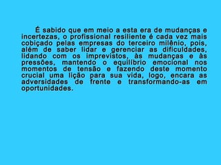 É sabido que em meio a esta era de mudanças e
incertezas, o profissional resiliente é cada vez mais
cobiçado pelas empresas do terceiro milênio, pois,
além de saber lidar e gerenciar as dificuldades,
lidando com os imprevistos, às mudanças e às
pressões, mantendo o equilíbrio emocional nos
momentos de tensão e fazendo deste momento
crucial uma lição para sua vida, logo, encara as
adversidades de frente e transformando-as em
oportunidades.
 