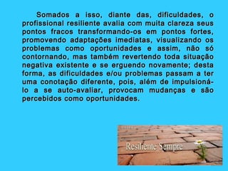 Somados a isso, diante das, dificuldades, o
profissional resiliente avalia com muita clareza seus
pontos fracos transformando-os em pontos fortes,
promovendo adaptações imediatas, visualizando os
problemas como oportunidades e assim, não só
contornando, mas também revertendo toda situação
negativa existente e se erguendo novamente; desta
forma, as dificuldades e/ou problemas passam a ter
uma conotação diferente, pois, além de impulsioná-
lo a se auto-avaliar, provocam mudanças e são
percebidos como oportunidades.
 