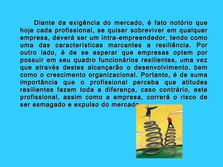 Diante da exigência do mercado, é fato notório que
hoje cada profissional, se quiser sobreviver em qualquer
empresa, deverá ser um intra-empreendedor, tendo como
uma das características marcantes a resiliência. Por
outro lado, é de se esperar que empresas optem por
possuir em seu quadro funcionários resilientes, uma vez
que através destes alcançarão o desenvolvimento, bem
como o crescimento organizacional. Portanto, é de suma
importância que o profissional perceba que atitudes
resilientes fazem toda a diferença, caso contrário, este
profissional, assim como a empresa, correrá o risco de
ser esmagado e expulso do mercado.
 