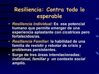 Resiliencia: Contra todo lo
esperable
• Resiliencia Individual: Es ese potencial
humano que permite emerger de una
experiencia aplastante con cicatrices pero
fortalecidos/as.
• Resiliencia Familiar: la habilidad de una
familia de resistir y rebotar de crisis y
problemas persistentes.
• Surge de tres áreas interelacionadas:
individual, familiar y un contexto social
amplio.
 