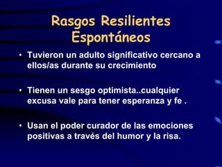 Rasgos Resilientes
Espontáneos
• Tuvieron un adulto significativo cercano a
ellos/as durante su crecimiento
• Tienen un sesgo optimista..cualquier
excusa vale para tener esperanza y fe .
• Usan el poder curador de las emociones
positivas a través del humor y la risa.
 