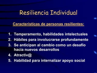 Resiliencia Individual
Características de personas resilientes:
1. Temperamento, habilidades intelectuales
2. Hábiles para involucrarse profundamente
3. Se anticipan al cambio como un desafío
hacia nuevos desarrollos
4. Atractiv@
5. Habilidad para internalizar apoyo social
 
