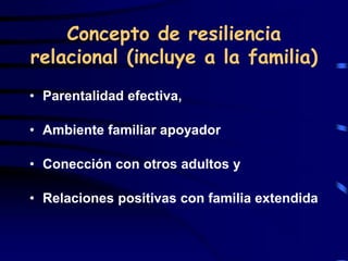Concepto de resiliencia
relacional (incluye a la familia)
• Parentalidad efectiva,
• Ambiente familiar apoyador
• Conección con otros adultos y
• Relaciones positivas con familia extendida
 