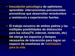 • Inoculación psicológica de optimismo
aprendido: intervenciones psicosociales
preventivas que desarrollan reciedumbre
y resistencia a experiencias fuertes.
• El trabajo excesivo de ambos padres y las
múltiples posibilidades de distracción
para los niños(TV, internet, nintendo, etc)
no otorga los espacios y tiempos
necesarios de interacción para lograr un
espacio de enseñanza de habilidades
para la vida
 