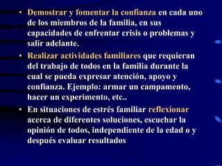 • Demostrar y fomentar la confianza en cada uno
de los miembros de la familia, en sus
capacidades de enfrentar crisis o problemas y
salir adelante.
• Realizar actividades familiares que requieran
del trabajo de todos en la familia durante la
cual se pueda expresar atención, apoyo y
confianza. Ejemplo: armar un campamento,
hacer un experimento, etc..
• En situaciones de estrés familiar reflexionar
acerca de diferentes soluciones, escuchar la
opinión de todos, independiente de la edad o y
después evaluar resultados
 